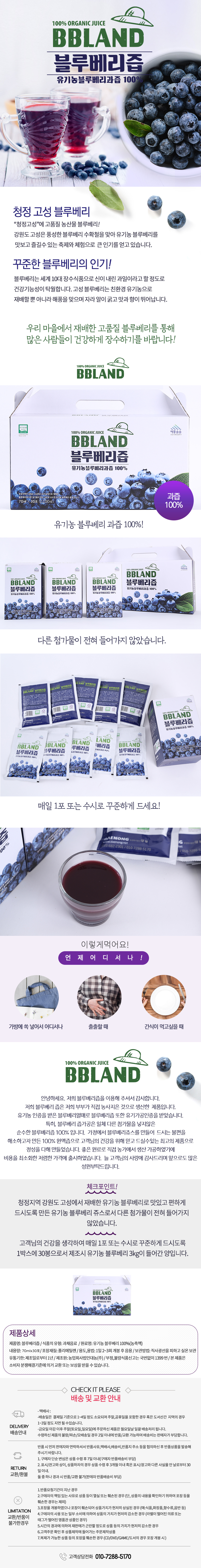 100% ORGANIC JUICE BBLAND 블루베리즙 유기농블루베리과즙 100% 청정 고성 블루베리 청정고성에 고품질 농산물 블루베리 강원도 고성은 풍성한 블루베리 수확철을 맞아 유기농 블루베리를 맛보고 즐길수 있는 축제와 체험으로 큰 인기를 얻고 있습니다. 꾸준한 블루베리의 인기 블루베리는 세계 10대 장수식품으로 신이 내린 과일이라고 할 정도로 건강기능성이 탁월합니다. 고성 블루베리는 친환경 유기농으로 재배할 뿐 아니라 해풍을 맞으며 자라 알이 굵고 맛과 향이 뛰어납니다. 우리 마을에서 재배한 고품질 블루베리를 통해 많은 사람들이 건강하게 장수하기를 바랍니다. 과즙 100% 유기농 블루베리 과즙 100% 다른 첨가물이 전혀 들어가지 않았습니다.  매일 1포 또는 수시로 꾸준하게 드세요 이렇게 먹어요 언제 어디서나 가방 쏙 넣어서 어디서나 출출할 때 간식이 먹고싶을 때 안녕하세요 저희 블루베리즙을 이용해 주셔서 감사합니다 저희 블루베리즙은 저희 부부가 직접 농사지은 것으로 생산한 제품입니다 유기농 인증을 받은 블루베리열매로 블루베리즙 또한 유기가공인증을 받았습니다 특히 블루베리 즙가공은 일체 다른 첨가무을 넣지않은 순수한 블루베리즙 100% 입니다 가정에서 블루베리쥬스를 만들어 드시는 불편을 해소하고자 만든 100% 원액즙으로 고객님의 건강을 위해 믿고 드실수있는 최고의 제품으로 정성을 다해 만들었습니다. 좋은 원료로 직접 농가에서 생산산 가공하였기에 비용을 최소화한 저렴한 가격에 출시하였습니다. 늘 고객님의 사랑에 감사드리며 앞으로도 많은 성원부탁드립니다. 체크포인트 청정지역 강원도 고성에서 재배한 유기농 블루베리로 맛있고 편하게 드시도록 만든 유기농 블루베리 쥬스로서 다른 첨가물이 전혀 들어가지 않았습니다. 고객님의 건강을 생각하여 매일 1포 또는 수시로 꾸준하게 드시도록 1박스에 30봉으로서 제조시 유기농 블루베리 3kg이 들어간 양입니다. 제품상세 제품명 : 블루베리즙 식품의 유형 : 과채음료 원료명 : 유기농 블루베리 100%(농축액) 내용량 : 70mlX30포 포장재질 : 폴리에틸렌 용도,용법 : 1일 2~3회 개봉 후 음용 보관방법 : 직사광선을 피하고 실온 보관 유통기한 : 제조일로부터 1년 제조원 : 농업회사법인대농(주) 부정,불량식품신고는 국번없이 1399번 본 제품은 소비자 분쟁해결기준에 의거 교환 또는 보상을 받을 수 있습니다. CHECK IT PLEASE 배송 및 교환 안내 DELIVERY 배송안내 -택배사 : 로젠택배, 우체국, 대한통운 -기본배송료 : 4,000원(40,000원 이상 무료배송) - 배송일은 결제일 기준으로 1~4일 정도 소요되며 주말,공휴일을 포함한 경우 혹은 도서산간 지역의 경우 1~3일 정도 지연 될 수 있습니다. - 금요일 마감 이후 주말(토요일, 일요일)에 주문하신 제품은 월요일날 일괄 배송처리 됩니다. RETURN 교환/환불 반품 시 먼저 판매자와 연락하셔서 반품사유, 택배사, 배송비, 반품지 주소 등을 협의하신 후 반품상품을 발송해 주시기 바랍니다 1. 구매자 단순 변심은은 상품 수령 후 7일 이내(구매자 반품배송비 부담) 2. 표시/광고와 상이, 상품하자의 경우 상품 수령 후 3개월 이내 혹은 표시/광고와 다른 사실을 안 날로부터 30일 이내. 둘 중 하나 경과 시 반품/교환 불가(판매자 반품배송비 부담) LIMATION 교환/반품이 불가한 경우 1.반품요청기간이 지난 경우 2.구매자의 책임 있는 사유로 상품 등이 멸실 또는 훼손된 경우(단, 상품의 내용을 확인하기 위하여 포장 등을 훼손한 경우는 제외) 3. 포장을 개봉하였으나 포장이 훼손되어 상품가치가 현저히 상실된 경우 (예:식품, 화장품, 향수류, 음반 등) 4. 구매자의 사용 또는 일부 소비에 의하여 상품의 가치가 현저히 감소한 경우(라벨이 떨어진 의류 또는 태그가 떨어진 명품관 상품인 경우) 5. 시간의 경과에 의하여 재판매가 곤란할 정도로 상품 등의 가치가 현저히 감소한 경우 6. 고객주문 확인 후 상품제작에 들어가는 주문제작상품 7. 복제가 가능한 상품 등의 포장을 훼손한 경우(CD/DVD/GAME/도서의 경우 포장 개봉 시) 고객상담전화 010-7288-5170